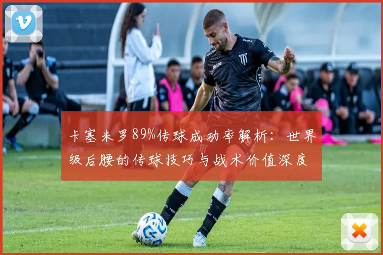 卡塞米罗89%传球成功率解析：世界级后腰的传球技巧与战术价值深度剖析