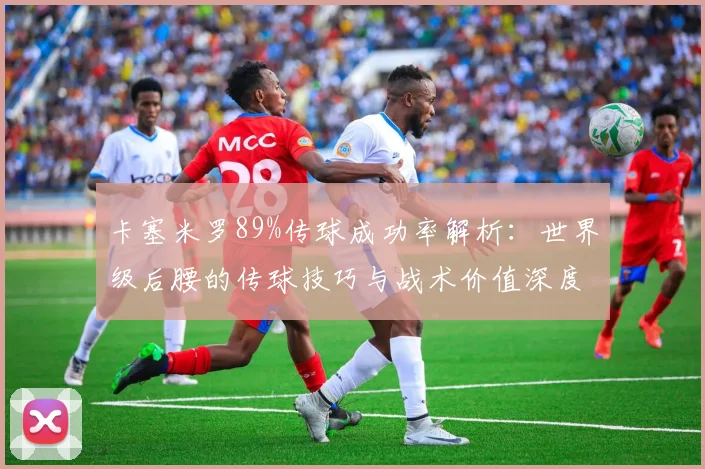 卡塞米罗89%传球成功率解析：世界级后腰的传球技巧与战术价值深度剖析