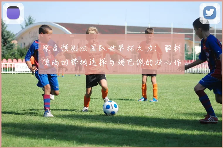 深度预测法国队世界杯火力：解析德尚的锋线选择与姆巴佩的核心作用