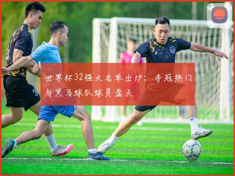 世界杯32强大名单出炉：夺冠热门与黑马球队球员盘点
