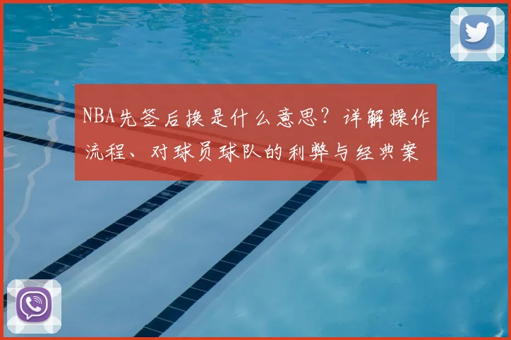 NBA先签后换是什么意思？详解操作流程、对球员球队的利弊与经典案例