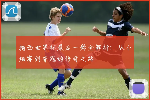 梅西世界杯最后一舞全解析：从小组赛到夺冠的传奇之路