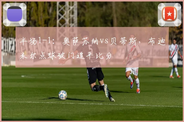 半场1-1：奥萨苏纳vs贝蒂斯，布迪米尔点球破门追平比分