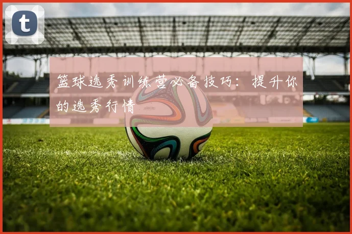 篮球选秀训练营必备技巧：提升你的选秀行情