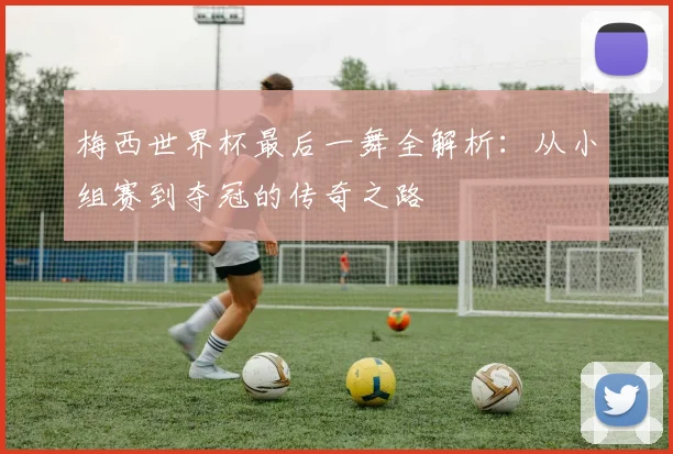 梅西世界杯最后一舞全解析：从小组赛到夺冠的传奇之路