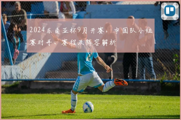 2024东南亚杯9月开赛，中国队小组赛对手、赛程及阵容解析
