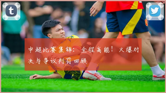 中超比赛集锦：全程高能！火爆对决与争议判罚回顾