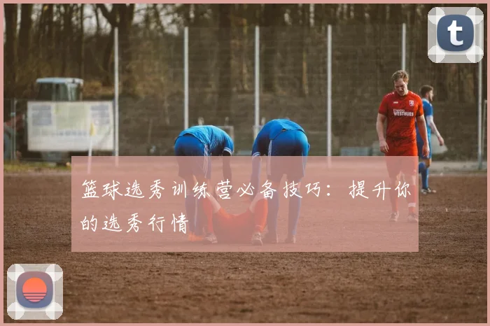 篮球选秀训练营必备技巧：提升你的选秀行情