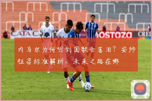 内马尔为何听到国歌会落泪？安帅征召标准解析，未来之路在哪