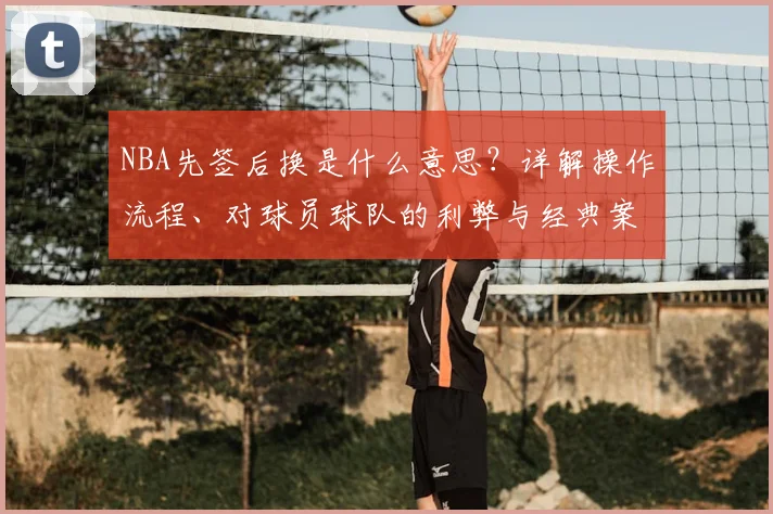 NBA先签后换是什么意思？详解操作流程、对球员球队的利弊与经典案例