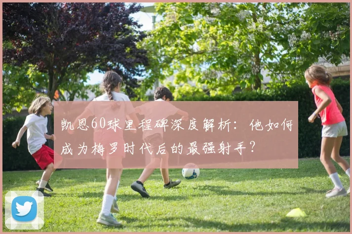 凯恩60球里程碑深度解析：他如何成为梅罗时代后的最强射手？
