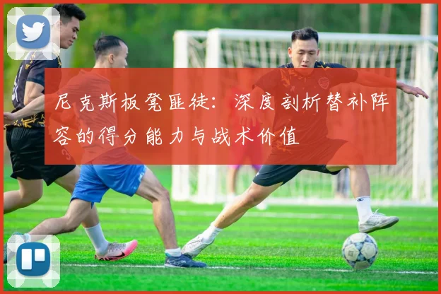 尼克斯板凳匪徒：深度剖析替补阵容的得分能力与战术价值