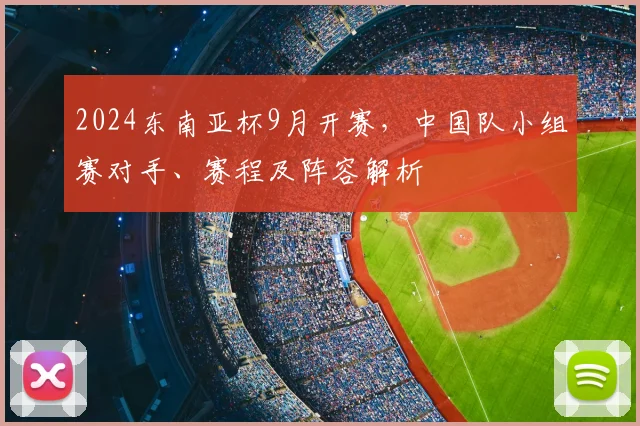 2024东南亚杯9月开赛，中国队小组赛对手、赛程及阵容解析